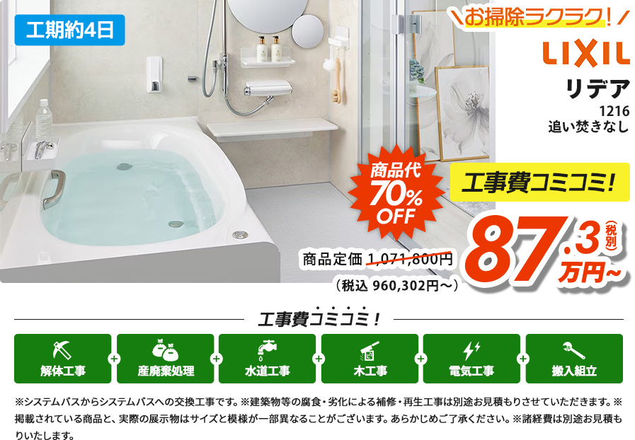 LIXILリデア1216追い炊きなし 追い炊きなし 商品代70%OFF 工事費コミコミ！87.3(税別) 万円~（税込 960,302円～）※システムバスからシステムバスへの交換工事です。※建築物等の腐食・劣化による補修・再生工事は別途お見積もりさせていただきます。※掲載されている商品と、実際の展示物はサイズと模様が一部異なることがございます。あらかじめご了承ください。※諸経費は別途お見積もりいたします。