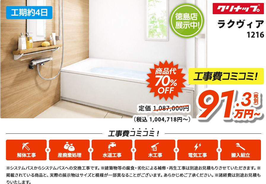 工期約4日 徳島店展示中!クリナップラクヴィア1216 商品代70%OFF 工事費コミコミ！91.3(税別) 万円~（税込 1,004,718円～）※システムバスからシステムバスへの交換工事です。※建築物等の腐食・劣化による補修・再生工事は別途お見積もりさせていただきます。※掲載されている商品と、実際の展示物はサイズと模様が一部異なることがございます。あらかじめご了承ください。※諸経費は別途お見積もりいたします。