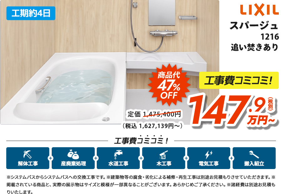 工期約4日 LIXILスパージュ1216 追い炊きあり商品代47%OFF 工事費コミコミ！147.9(税別) 万円~（税込 1,627,139円～）※システムバスからシステムバスへの交換工事です。※建築物等の腐食・劣化による補修・再生工事は別途お見積もりさせていただきます。※掲載されている商品と、実際の展示物はサイズと模様が一部異なることがございます。あらかじめご了承ください。※諸経費は別途お見積もりいたします。
